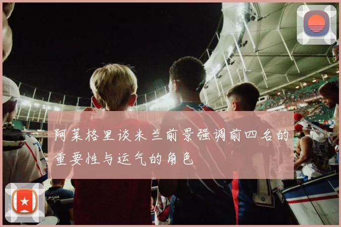 阿莱格里谈米兰前景强调前四名的重要性与运气的角色