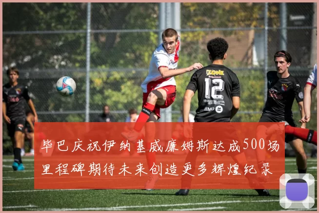 毕巴庆祝伊纳基威廉姆斯达成500场里程碑期待未来创造更多辉煌纪录