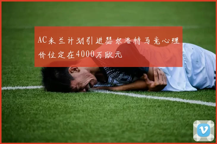 AC米兰计划引进瑟尔洛特马竞心理价位定在4000万欧元