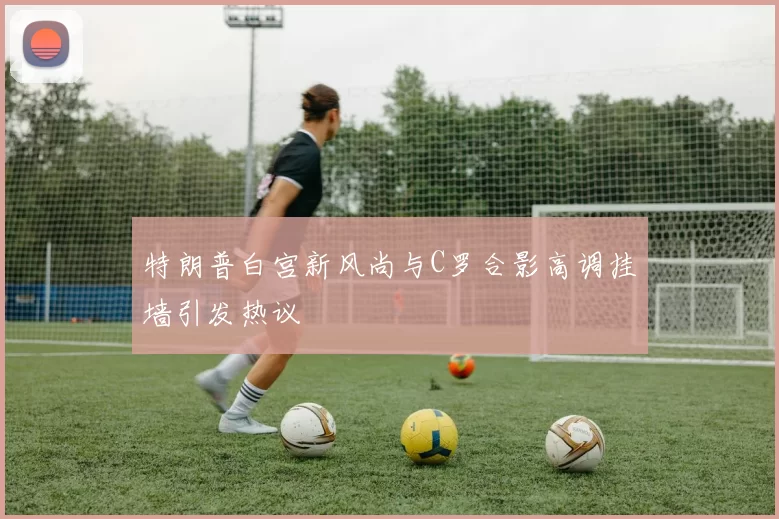 特朗普白宫新风尚与C罗合影高调挂墙引发热议