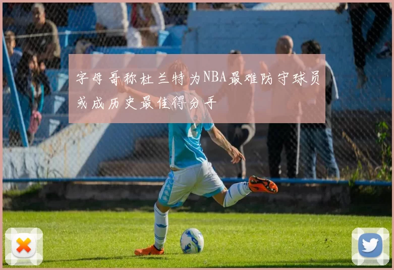 字母哥称杜兰特为NBA最难防守球员或成历史最佳得分手