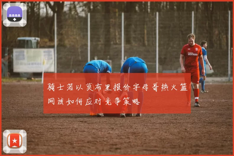 骑士若以莫布里报价字母哥热火篮网该如何应对竞争策略