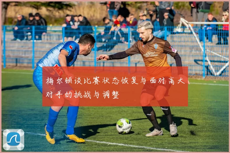 梅尔顿谈比赛状态恢复与面对高大对手的挑战与调整