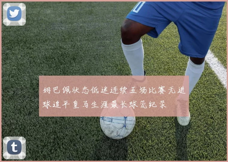 姆巴佩状态低迷连续五场比赛无进球追平皇马生涯最长球荒纪录