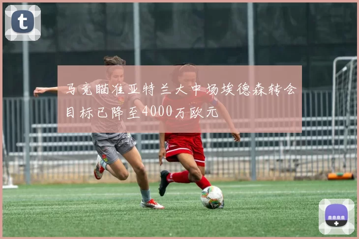 马竞瞄准亚特兰大中场埃德森转会目标已降至4000万欧元