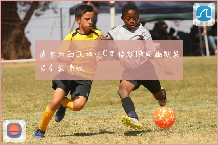 劳尔加西亚回忆C罗传球瞬间幽默发言引发热议