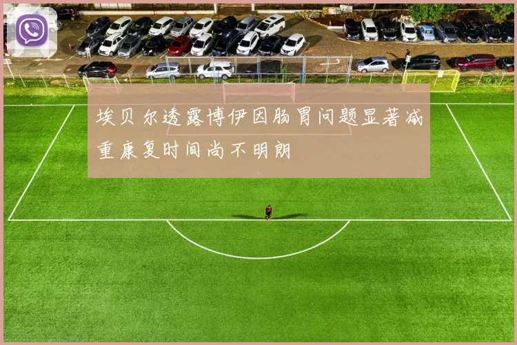 埃贝尔透露博伊因肠胃问题显著减重康复时间尚不明朗