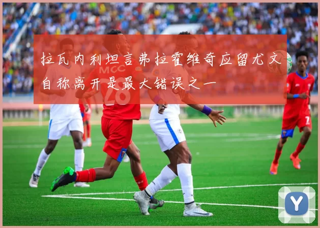 拉瓦内利坦言弗拉霍维奇应留尤文自称离开是最大错误之一