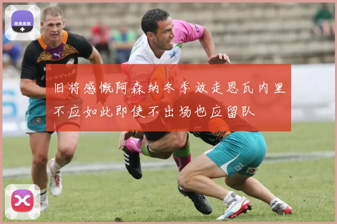 旧将感慨阿森纳冬季放走恩瓦内里不应如此即使不出场也应留队