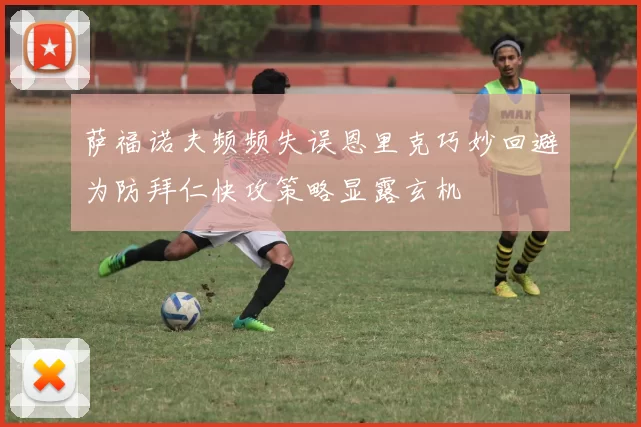 萨福诺夫频频失误恩里克巧妙回避为防拜仁快攻策略显露玄机