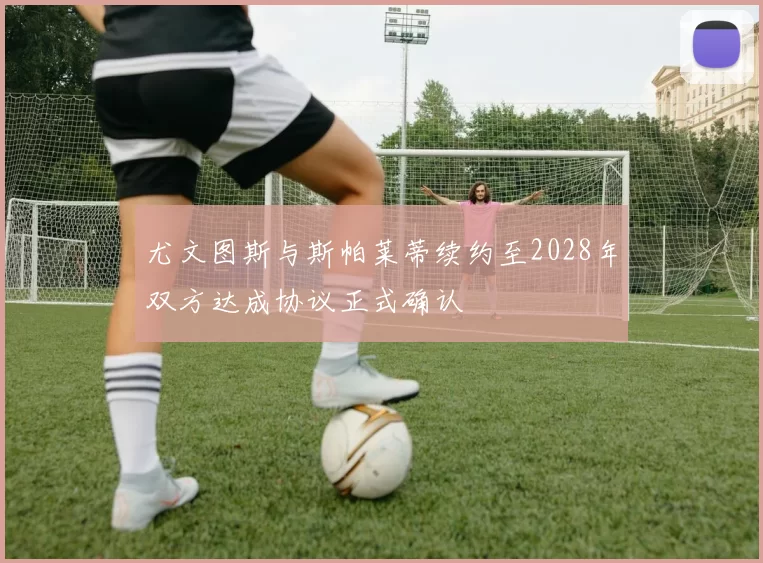 尤文图斯与斯帕莱蒂续约至2028年双方达成协议正式确认