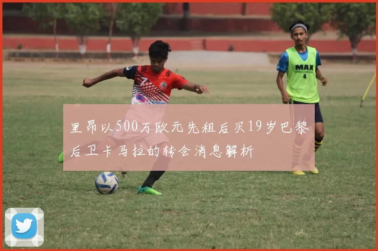 里昂以500万欧元先租后买19岁巴黎后卫卡马拉的转会消息解析