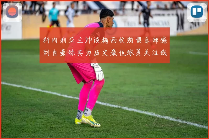 科内利亚主帅谈梅西收购俱乐部感到自豪称其为历史最佳球员关注我们