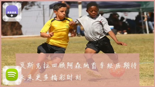莫斯克拉回顾阿森纳首季经历期待未来更多精彩时刻