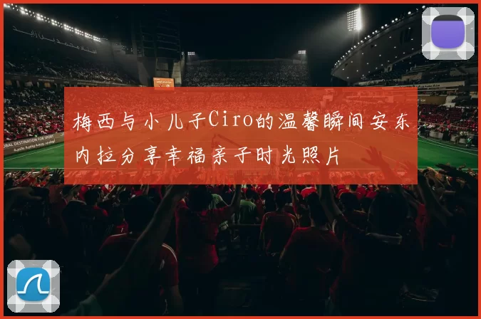 梅西与小儿子Ciro的温馨瞬间安东内拉分享幸福亲子时光照片