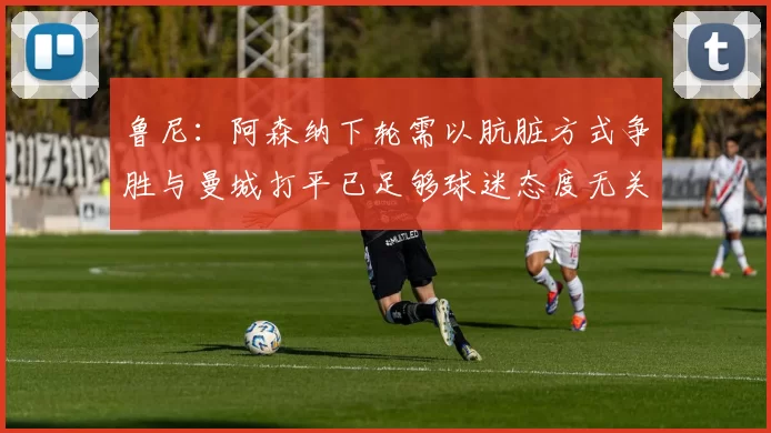 鲁尼：阿森纳下轮需以肮脏方式争胜与曼城打平已足够球迷态度无关