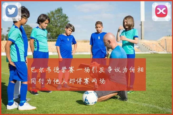 巴尔韦德禁赛一场引发争议为何相同行为他人却停赛两场