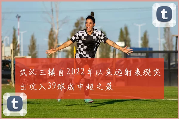 武汉三镇自2022年以来远射表现突出攻入39球成中超之最
